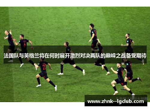 法国队与英格兰将在何时展开激烈对决两队的巅峰之战备受期待 法国队与英格兰将在何时展开激烈对决两队的巅峰之战备受期待