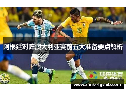 阿根廷对阵澳大利亚赛前五大准备要点解析 阿根廷对阵澳大利亚赛前五大准备要点解析