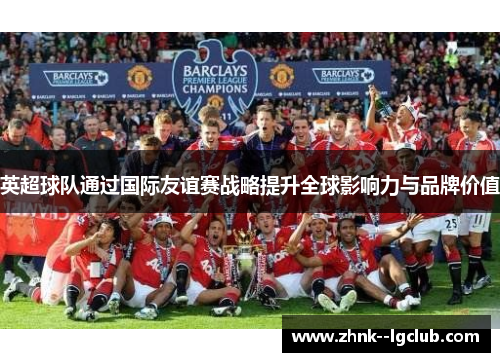 英超球队通过国际友谊赛战略提升全球影响力与品牌价值