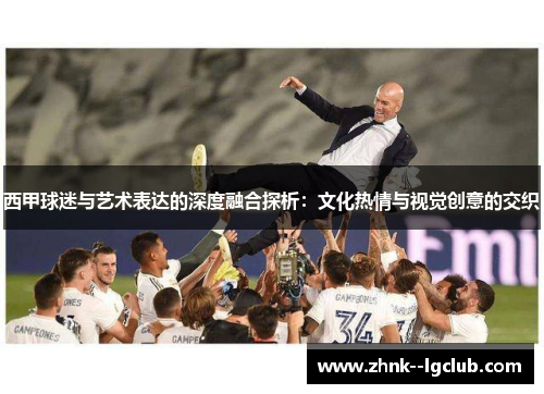 西甲球迷与艺术表达的深度融合探析:文化热情与视觉创意的交织 西甲球迷与艺术表达的深度融合探析:文化热情与视觉创意的交织