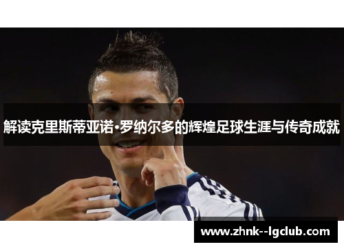 解读克里斯蒂亚诺·罗纳尔多的辉煌足球生涯与传奇成就