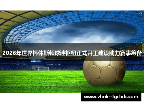 2026年世界杯休斯顿球迷枢纽正式开工建设助力赛事筹备 2026年世界杯休斯顿球迷枢纽正式开工建设助力赛事筹备
