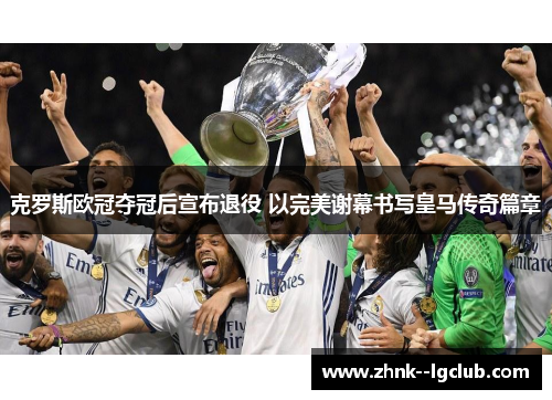 克罗斯欧冠夺冠后宣布退役 以完美谢幕书写皇马传奇篇章