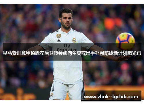 皇马紧盯意甲顶级左后卫转会动向今夏或出手补强防线新计划曝光已 皇马紧盯意甲顶级左后卫转会动向今夏或出手补强防线新计划曝光已