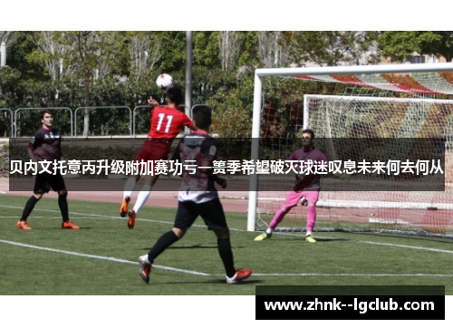 贝内文托意丙升级附加赛功亏一篑季希望破灭球迷叹息未来何去何从 贝内文托意丙升级附加赛功亏一篑季希望破灭球迷叹息未来何去何从