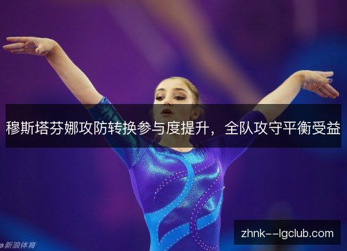 穆斯塔芬娜攻防转换参与度提升,全队攻守平衡受益 穆斯塔芬娜攻防转换参与度提升,全队攻守平衡受益