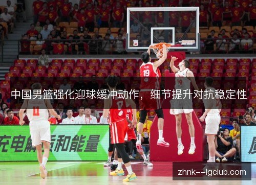 中国男篮强化迎球缓冲动作，细节提升对抗稳定性